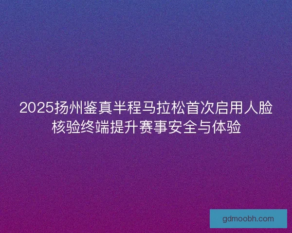 2025扬州鉴真半程马拉松首次启用人脸核验终端提升赛事安全与体验