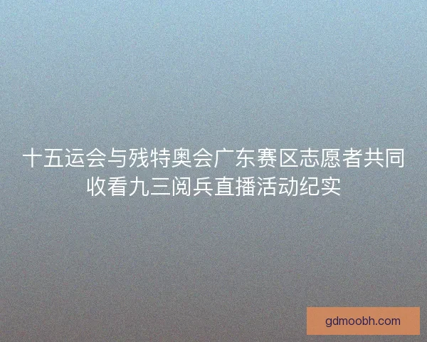 十五运会与残特奥会广东赛区志愿者共同收看九三阅兵直播活动纪实