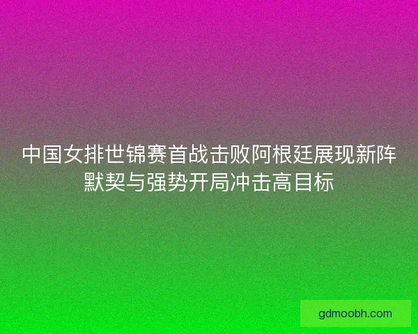 中国女排世锦赛首战击败阿根廷展现新阵默契与强势开局冲击高目标