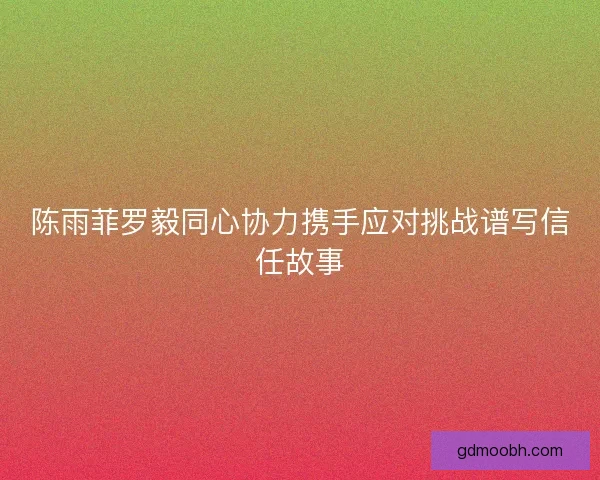 陈雨菲罗毅同心协力携手应对挑战谱写信任故事