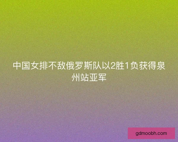 中国女排不敌俄罗斯队以2胜1负获得泉州站亚军